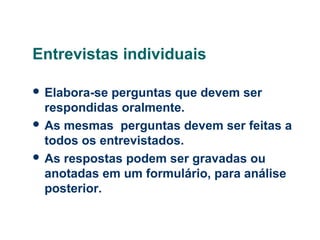 Entrevistas individuais
 Elabora-se

perguntas que devem ser
respondidas oralmente.
 As mesmas perguntas devem ser feitas a
todos os entrevistados.
 As respostas podem ser gravadas ou
anotadas em um formulário, para análise
posterior.

 