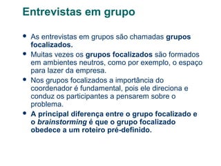 Entrevistas em grupo







As entrevistas em grupos são chamadas grupos
focalizados.
Muitas vezes os grupos focalizados são formados
em ambientes neutros, como por exemplo, o espaço
para lazer da empresa.
Nos grupos focalizados a importância do
coordenador é fundamental, pois ele direciona e
conduz os participantes a pensarem sobre o
problema.
A principal diferença entre o grupo focalizado e
o brainstorming é que o grupo focalizado
obedece a um roteiro pré-definido.

 