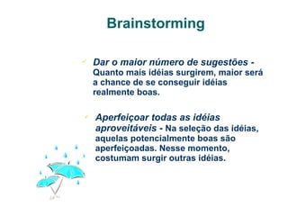 Brainstorming


Dar o maior número de sugestões Quanto mais idéias surgirem, maior será
a chance de se conseguir idéias
realmente boas.



Aperfeiçoar todas as idéias
aproveitáveis - Na seleção das idéias,
aquelas potencialmente boas são
aperfeiçoadas. Nesse momento,
costumam surgir outras idéias.

 