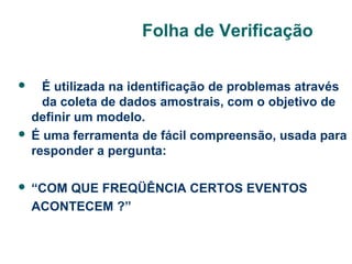 Folha de Verificação
É utilizada na identificação de problemas através
da coleta de dados amostrais, com o objetivo de
definir um modelo.
 É uma ferramenta de fácil compreensão, usada para
responder a pergunta:




“COM QUE FREQÜÊNCIA CERTOS EVENTOS
ACONTECEM ?”

 