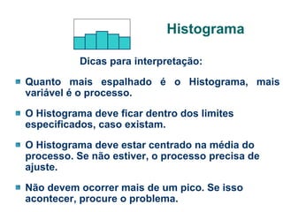 Histograma
Dicas para interpretação:
Quanto mais espalhado é o Histograma, mais
variável é o processo.
O Histograma deve ficar dentro dos limites
especificados, caso existam.
O Histograma deve estar centrado na média do
processo. Se não estiver, o processo precisa de
ajuste.
Não devem ocorrer mais de um pico. Se isso
acontecer, procure o problema.

 