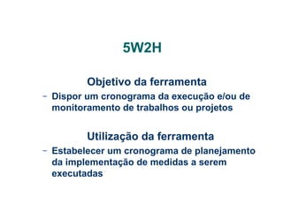 5W2H
Objetivo da ferramenta
–

Dispor um cronograma da execução e/ou de
monitoramento de trabalhos ou projetos

Utilização da ferramenta
–

Estabelecer um cronograma de planejamento
da implementação de medidas a serem
executadas

 