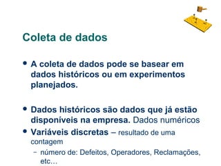 Coleta de dados
A

coleta de dados pode se basear em
dados históricos ou em experimentos
planejados.

 Dados

históricos são dados que já estão
disponíveis na empresa. Dados numéricos
 Variáveis discretas – resultado de uma
contagem
– número de: Defeitos, Operadores, Reclamações,
etc…

 