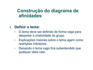 Construção do diagrama de
afinidades
1.

Definir o tema:
–
–
–

O tema deve ser definido de forma vaga para
despertar a criatividade do grupo.
Explicações maiores sobre o tema agem como
restrições inibidoras.
Deixando o tema vago fica subentendido que
qualquer idéia vale.

 