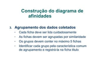 Construção do diagrama de
afinidades
3.

Agrupamento dos dados coletados
–
–
–
–

Cada ficha deve ser lida cuidadosamente
As fichas devem ser agrupadas por similaridade
Os grupos devem conter no máximo 5 fichas
Identificar cada grupo pela característica comum
de agrupamento e registrá-la na ficha título

 