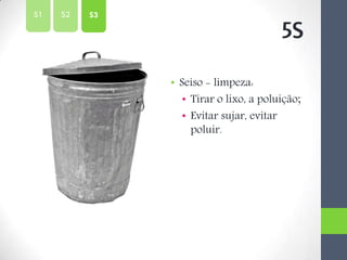 • Seiso - limpeza:
• Tirar o lixo, a poluição;
• Evitar sujar, evitar
poluir.
5S
S2S1 S3
 