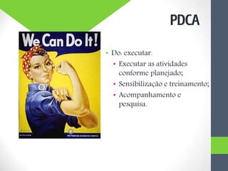 • Do: executar.
• Executar as atividades
conforme planejado;
• Sensibilização e treinamento;
• Acompanhamento e
pesquisa.
PDCA
 