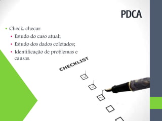 • Check: checar.
• Estudo do caso atual;
• Estudo dos dados coletados;
• Identificação de problemas e
causas.
PDCA
 