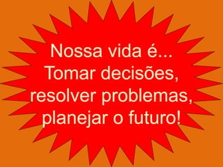 Nossa vida é... 
Tomar decisões, 
resolver problemas, 
planejar o futuro!  