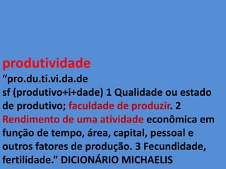 produtividade “pro.du.ti.vi.da.de sf(produtivo+i+dade) 1 Qualidade ou estado de produtivo; faculdade de produzir. 2 Rendimento de uma atividade econômica em função de tempo, área, capital, pessoal e outros fatores de produção. 3 Fecundidade, fertilidade.” DICIONÁRIO MICHAELIS  