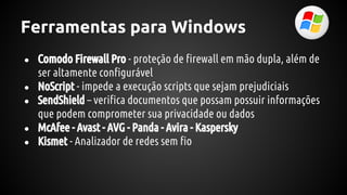 Ferramentas para Windows
● Comodo Firewall Pro - proteção de firewall em mão dupla, além de
ser altamente configurável
● NoScript - impede a execução scripts que sejam prejudiciais
● SendShield – verifica documentos que possam possuir informações
que podem comprometer sua privacidade ou dados
● McAfee - Avast - AVG - Panda - Avira - Kaspersky
● Kismet - Analizador de redes sem fio
 