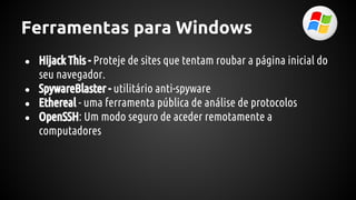 Ferramentas para Windows
● Hijack This - Proteje de sites que tentam roubar a página inicial do
seu navegador.
● SpywareBlaster - utilitário anti-spyware
● Ethereal - uma ferramenta pública de análise de protocolos
● OpenSSH: Um modo seguro de aceder remotamente a
computadores
 