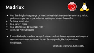 Madriux
● Uma distribuição de segurança, caracterizando-se inteiramente em ferramentas gratuitas,
poderosas e open source que podem ser usadas para os mais diversos fins:
➢ Testes de penetração
➢ Para hackers éticos
➢ Para adminstração de sistemas e rede
➢ Análise de vulnerabilidades
● É uma distribuição projetada para profissionais e entusiastas em segurança, embora possa
ser usado normalmente como seu sistema desktop padrão, Matriux possui essa
flexibilidade.
site oficial: http://www.matriux.com/
 