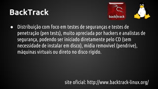 BackTrack
● Distribuição com foco em testes de seguranças e testes de
penetração (pen tests), muito apreciada por hackers e analistas de
segurança, podendo ser iniciado diretamente pelo CD (sem
necessidade de instalar em disco), mídia removível (pendrive),
máquinas virtuais ou direto no disco rígido.
site oficial: http://www.backtrack-linux.org/
 