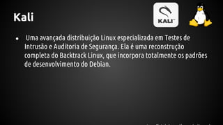 Kali
● Uma avançada distribuição Linux especializada em Testes de
Intrusão e Auditoria de Segurança. Ela é uma reconstrução
completa do Backtrack Linux, que incorpora totalmente os padrões
de desenvolvimento do Debian.
 