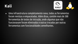 Kali
● Uma infraestrutura completamente nova, todas as ferramentas
foram revistas e empacotadas. Além disso, contém mais de 300
ferramentas de testes de intrusão, onde algumas que não
funcionavam foram eliminadas e outras trocadas por outras
ferramentas com funcionalidades semelhantes.
 