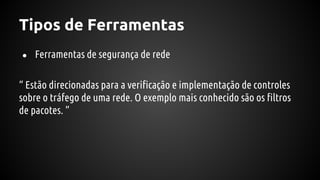 Tipos de Ferramentas
● Ferramentas de segurança de rede
“ Estão direcionadas para a verificação e implementação de controles
sobre o tráfego de uma rede. O exemplo mais conhecido são os filtros
de pacotes. ”
 