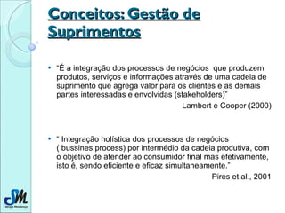 Conceitos: Gestão de Suprimentos “ É a integração dos processos de negócios  que produzem produtos, serviços e informações através de uma cadeia de suprimento que agrega valor para os clientes e as demais partes interessadas e envolvidas (stakeholders)”  Lambert e Cooper (2000) “  Integração holística dos processos de negócios  ( bussines process) por intermédio da cadeia produtiva, com o objetivo de atender ao consumidor final mas efetivamente, isto é, sendo eficiente e eficaz simultaneamente.” Pires et al., 2001 