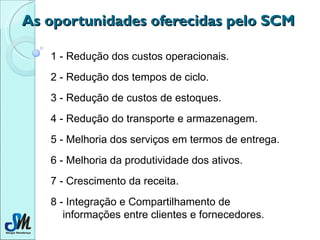 As oportunidades oferecidas pelo SCM 1 - Redução dos custos operacionais. 2 - Redução dos tempos de ciclo. 3 - Redução de custos de estoques. 4 - Redução do transporte e armazenagem. 5 - Melhoria dos serviços em termos de entrega. 6 - Melhoria da produtividade dos ativos. 7 - Crescimento da receita. 8 - Integração e Compartilhamento de informações entre clientes e fornecedores. 