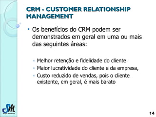 CRM -  CUSTOMER RELATIONSHIP MANAGEMENT Os benefícios do CRM podem ser demonstrados em geral em uma ou mais das seguintes áreas: Melhor retenção e fidelidade do cliente Maior lucratividade do cliente e da empresa, Custo reduzido de vendas, pois o cliente existente, em geral, é mais barato 