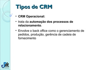 Tipos de CRM CRM Operacional:   trata da  automação dos processos de relacionamento .  Envolve o back office como o gerenciamento de pedidos, produção, gerência de cadeia de fornecimento  