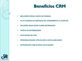 Benefícios CRM MELHORES RESULTADOS DE VENDAS   ALTO PADRÃO DE SERVIÇOS DE ATENDIMENTO A CLIENTES   DECISÕES MAIS ÁGEIS E BEM INFORMADAS  TROCA DE INFORMAÇÕES   FACILIDADE DE USO  PERSONALIZAÇÃO ATRLELADO A ESCALABILIDADE  INTEGRAÇÃO COM OUTRAS APLICAÇÕES   