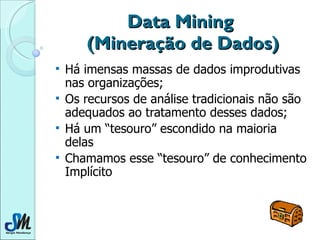 Data Mining  (Mineração de Dados) Há imensas massas de dados improdutivas nas organizações; Os recursos de análise tradicionais não são adequados ao tratamento desses dados; Há um “tesouro” escondido na maioria delas Chamamos esse “tesouro” de conhecimento Implícito 