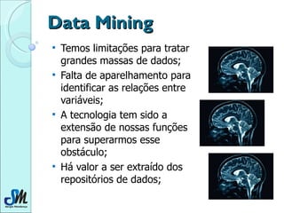 Data Mining Temos limitações para tratar grandes massas de dados; Falta de aparelhamento para identificar as relações entre variáveis; A tecnologia tem sido a extensão de nossas funções para superarmos esse obstáculo; Há valor a ser extraído dos repositórios de dados; 