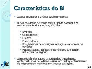 Características do BI Acesso aos dados e análise das informações; Busca dos dados de várias fontes, sendo possível o co-relacionamento dos mesmos; são eles: Empresa Concorrentes Clientes Fornecedores Possibilidades de aquisições, alianças e expansões de negócios Fatores sociais, políticos e econômicos que podem influenciar no negocio. Apresentação dos dados já agregados, trabalhados, contextualizados permitindo, assim, um melhor entendimento do negócio e um melhor planejamento das ações.  