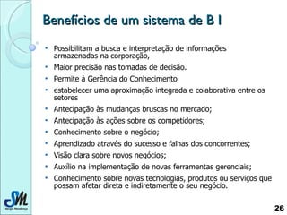 Benefícios de um sistema de B I Possibilitam a busca e interpretação de informações armazenadas na corporação,  Maior precisão nas tomadas de decisão.  Permite à Gerência do Conhecimento  estabelecer uma aproximação integrada e colaborativa entre os setores  Antecipação às mudanças bruscas no mercado; Antecipação às ações sobre os competidores; Conhecimento sobre o negócio; Aprendizado através do sucesso e falhas dos concorrentes; Visão clara sobre novos negócios; Auxílio na implementação de novas ferramentas gerenciais; Conhecimento sobre novas tecnologias, produtos ou serviços que possam afetar direta e indiretamente o seu negócio.  