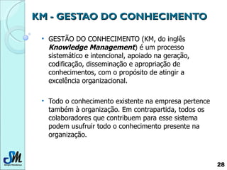 KM - GESTAO DO CONHECIMENTO GESTÃO DO CONHECIMENTO (KM, do inglês  Knowledge Management ) é um processo sistemático e intencional, apoiado na geração, codificação, disseminação e apropriação de conhecimentos, com o propósito de atingir a excelência organizacional.  Todo o conhecimento existente na empresa pertence também à organização. Em contrapartida, todos os colaboradores que contribuem para esse sistema podem usufruir todo o conhecimento presente na organização.  