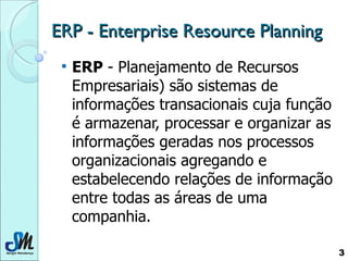 ERP - Enterprise Resource Planning ERP  - Planejamento de Recursos Empresariais) são sistemas de informações transacionais cuja função é armazenar, processar e organizar as informações geradas nos processos organizacionais agregando e estabelecendo relações de informação entre todas as áreas de uma companhia.  