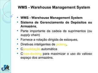 WMS - Warehouse Management System WMS - Warehouse Management System   Sistema de Gerenciamento de Depósitos ou Armazéns ,  Parte importante da cadeia de suprimentos (ou  supply chain )  Fornece a rotação dirigida de estoques,  Diretivas inteligentes de  picking ,  C onsolidação  automática C ross-docking  para maximizar o uso do valioso espaço dos armazéns.  