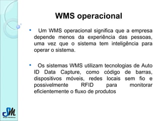 WMS operacional Um WMS operacional significa que a empresa depende menos da experiência das pessoas, uma vez que o sistema tem inteligência para operar o sistema. Os sistemas WMS utilizam tecnologias de Auto ID Data Capture, como código de barras, dispositivos móveis, redes locais sem fio e possivelmente RFID para monitorar eficientemente o fluxo de produtos  