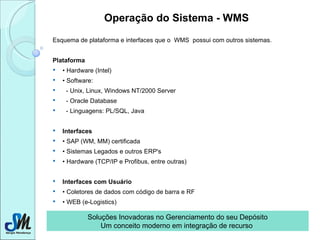 Operação do Sistema - WMS   Esquema de plataforma e interfaces que o  WMS  possui com outros sistemas. Plataforma •  Hardware (Intel) •  Software:    - Unix, Linux, Windows NT/2000 Server    - Oracle Database    - Linguagens: PL/SQL, Java Interfaces •  SAP (WM, MM) certificada •  Sistemas Legados e outros ERP's •  Hardware (TCP/IP e Profibus, entre outras) Interfaces com Usuário •  Coletores de dados com código de barra e RF •  WEB (e-Logistics) Soluções Inovadoras no Gerenciamento do seu Depósito Um conceito moderno em integração de recurso  