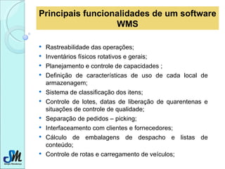Principais funcionalidades de um software WMS Rastreabilidade das operações;  Inventários físicos rotativos e gerais; Planejamento e controle de capacidades ; Definição de características de uso de cada local de armazenagem;  Sistema de classificação dos itens;  Controle de lotes, datas de liberação de quarentenas e situações de controle de qualidade;  Separação de pedidos – picking; Interfaceamento com clientes e fornecedores; Cálculo de embalagens de despacho e listas de conteúdo;  Controle de rotas e carregamento de veículos;  