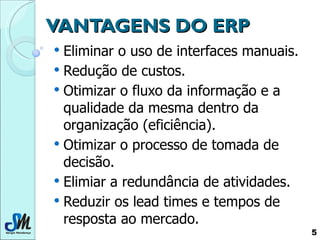 VANTAGENS DO ERP Eliminar o uso de interfaces manuais. Redução de custos. Otimizar o fluxo da informação e a qualidade da mesma dentro da organização (eficiência). Otimizar o processo de tomada de decisão. Elimiar a redundância de atividades. Reduzir os lead times e tempos de resposta ao mercado.  