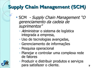 Supply Chain Management   (SCM ) SCM   - Supply Chain Management “O gerenciamento da cadeia de suprimentos”  A dministrar o sistema de logística integrada a empresa,  Uso de tecnologias avançadas,  Gerenciamento de informações Pesquisa operacional Planejar e controlar uma complexa rede de fatores  Produzir e distribuir produtos e serviços para satisfazer o cliente. 
