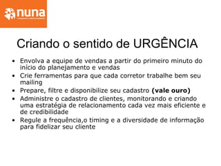 Criando o sentido de URGÊNCIA
• Envolva a equipe de vendas a partir do primeiro minuto do
início do planejamento e vendas
• Crie ferramentas para que cada corretor trabalhe bem seu
mailing
• Prepare, filtre e disponibilize seu cadastro (vale ouro)
• Administre o cadastro de clientes, monitorando e criando
uma estratégia de relacionamento cada vez mais eficiente e
de credibilidade
• Regule a frequência,o timing e a diversidade de informação
para fidelizar seu cliente
 