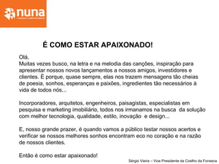 Olá,
Muitas vezes busco, na letra e na melodia das canções, inspiração para
apresentar nossos novos lançamentos a nossos amigos, investidores e
clientes. É porque, quase sempre, elas nos trazem mensagens tão cheias
de poesia, sonhos, esperanças e paixões, ingredientes tão necessários à
vida de todos nós...
Incorporadores, arquitetos, engenheiros, paisagistas, especialistas em
pesquisa e marketing imobiliário, todos nos irmanamos na busca da solução
com melhor tecnologia, qualidade, estilo, inovação e design...
E, nosso grande prazer, é quando vamos a público testar nossos acertos e
verificar se nossos melhores sonhos encontram eco no coração e na razão
de nossos clientes.
Então é como estar apaixonado!
Sérgio Vieira – Vice Presidente da Coelho da Fonseca
É COMO ESTAR APAIXONADO!
 