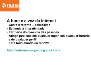 A hora e a vez da internet
- Custo x retorno – baixíssimo
- Estimula a interatividade
- Faz parte do dia-a-dia das pessoas
- Atinge públicos em qualquer lugar, em qualquer horário
e de qualquer perfil
- Está todo mundo na rede!!!!
http://louisenaeuropa.blog.spot.com/
 