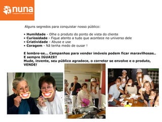 Alguns segredos para conquistar nosso público:
• Humildade - Olhe o produto do ponto de vista do cliente
• Curiosidade - Fique atento a tudo que acontece no universo dele
• Criatividade - Abuse e use
• Coragem - Nã tenha medo de ousar !
E lembre-se... Campanhas para vender imóveis podem ficar maravilhosas..
E sempre IGUAIS!!
Mude, invente, seu público agradece, o corretor se envolve e o produto,
VENDE!
 