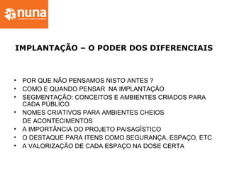 IMPLANTAÇÃO – O PODER DOS DIFERENCIAIS
• POR QUE NÃO PENSAMOS NISTO ANTES ?
• COMO E QUANDO PENSAR NA IMPLANTAÇÃO
• SEGMENTAÇÃO: CONCEITOS E AMBIENTES CRIADOS PARA
CADA PÚBLICO
• NOMES CRIATIVOS PARA AMBIENTES CHEIOS
DE ACONTECIMENTOS
• A IMPORTÂNCIA DO PROJETO PAISAGÍSTICO
• O DESTAQUE PARA ITENS COMO SEGURANÇA, ESPAÇO, ETC
• A VALORIZAÇÃO DE CADA ESPAÇO NA DOSE CERTA
 