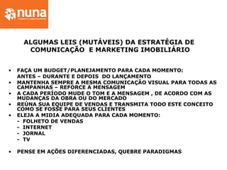 ALGUMAS LEIS (MUTÁVEIS) DA ESTRATÉGIA DE
COMUNICAÇÃO E MARKETING IMOBILIÁRIO
• FAÇA UM BUDGET/PLANEJAMENTO PARA CADA MOMENTO:
ANTES – DURANTE E DEPOIS DO LANÇAMENTO
• MANTENHA SEMPRE A MESMA COMUNICAÇÃO VISUAL PARA TODAS AS
CAMPANHAS – REFORCE A MENSAGEM
• A CADA PERÍODO MUDE O TOM E A MENSAGEM , DE ACORDO COM AS
MUDANÇAS DA OBRA OU DO MERCADO
• REÚNA SUA EQUIPE DE VENDAS E TRANSMITA TODO ESTE CONCEITO
COMO SE FOSSE PARA SEUS CLIENTES
• ELEJA A MIDIA ADEQUADA PARA CADA MOMENTO:
- FOLHETO DE VENDAS
- INTERNET
- JORNAL
- TV
• PENSE EM AÇÕES DIFERENCIADAS, QUEBRE PARADIGMAS
 