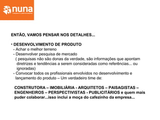 ENTÃO, VAMOS PENSAR NOS DETALHES...
• DESENVOLVIMENTO DE PRODUTO
- Achar o melhor terreno
- Desenvolver pesquisa de mercado
( pesquisas não são donas da verdade, são informações que apontam
diretrizes e tendências a serem consideradas como referências... ou
ignoradas)
- Convocar todos os profissionais envolvidos no desenvolvimento e
lançamento do produto – Um verdadeiro time de:
CONSTRUTORA – IMOBILIÁRIA - ARQUITETOS – PAISAGISTAS –
ENGENHEIROS – PERSPECTIVISTAS - PUBLICITÁRIOS e quem mais
puder colaborar...isso inclui a moça do cafezinho da empresa...
 
