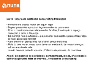 Breve História da existência do Marketing Imobiliário
• Primeiro era preciso morar em algum lugar
• Depois passamos a procurar lugares melhores para morar
• Com o crescimento das cidades e das famílias, localização e espaço
começam a fazer a diferença
• Só morar já não é suficiente... é preciso ter bom-gosto, status e trazer algo
de valor para este novo lar
• Além de morar, precisamos nos divertir aonde moramos
• Mais do que morar, nossa casa deve ser a extensão de nossas crenças,
valores e estilo de vida
• Já não falamos mais de imóveis... Falamos de pessoas, de conceitos.
Assim, precisamos de estratégias, conhecimento, idéias, criatividade e
comunicação para falar de imóveis...Precisamos de Marketing!
 