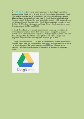 2.Google Drive é um serviço de armazenamento e sincronização de arquivos,
apresentado pela Google em 24 de Abril de 2012. Google Drive abriga agora o Google
Dos, um leque de aplicações de produtividade, que oferece a edição de documentos,
folhas de cálculo, apresentações, e muito mais. O Google Drive é considerado uma
"evolução natural" do Google Dos (uma vez activado substitui a URL docs.google.com
por drive.google.com). Rumores sobre o Google Drive começaram a circular no início
de Março de 2006. Com o lançamento do Google Drive, o Google aumentou o espaço
de armazenamento do Mail para 15 GB.
O Google Drive baseia-se no conceito de computação em nuvem, pois o internauta
poderá armazenar arquivos através deste serviço e acedê-los a partir de qualquer
computador ou outros dispositivos compatíveis, desde que ligados à internet. Para além
disso o Google Drive disponibiliza vários aplicativos via online, sem que esses
programas estejam instalados no computador da pessoa que os utiliza.
O Google Drive dá ao usuário 15 GB grátis de armazenamento no início Um utilizador
consegue espaço extra, que é compartilhado entre Picaça e Google Drive,que vai de 25
GB até 16TB pagando uma quantia mensal (2,49 dólares/mês ou menos de 2,00
euros/mês). Pode ser adquirido através da contratação de um plano de pagamento
mensal.
 