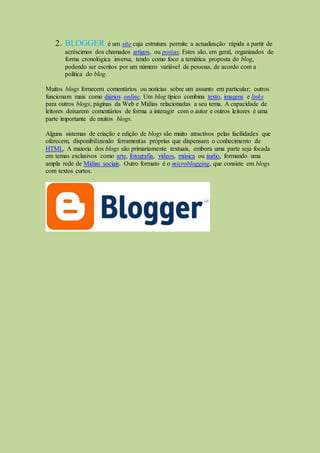2. BLOGGER é um site cuja estrutura permite a actualização rápida a partir de
acréscimos dos chamados artigos, ou postas. Estes são, em geral, organizados de
forma cronológica inversa, tendo como foco a temática proposta do blog,
podendo ser escritos por um número variável de pessoas, de acordo com a
política do blog.
Muitos blogs fornecem comentários ou notícias sobre um assunto em particular; outros
funcionam mais como diários online. Um blog típico combina texto, imagens e links
para outros blogs, páginas da Web e Mídias relacionadas a seu tema. A capacidade de
leitores deixarem comentários de forma a interagir com o autor e outros leitores é uma
parte importante de muitos blogs.
Alguns sistemas de criação e edição de blogs são muito atractivos pelas facilidades que
oferecem, disponibilizando ferramentas próprias que dispensam o conhecimento de
HTML. A maioria dos blogs são primariamente textuais, embora uma parte seja focada
em temas exclusivos como arte, fotografia, vídeos, música ou áudio, formando uma
ampla rede de Mídias sociais. Outro formato é o microblogging, que consiste em blogs
com textos curtos.
 