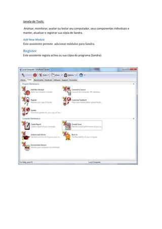 Janela de Tools:

Analisar, monitorar, avaliar ou testar seu computador, seus componentes individuais e
manter, atualizar e registrar sua cópia de Sandra.

Add New Module
Este assistente permite adicionar módulos para Sandra.

Register
Este assistente regista activa ou sua cópia do programa (Sandra).
 