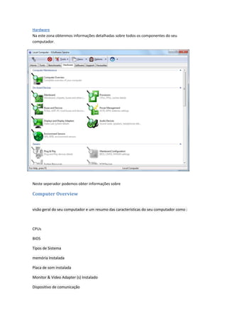 Hardware
Na este zona obtenmos informações detalhadas sobre todos os componentes do seu
computador.




Neste seperador podemos obter informações sobre

Computer Overview


visão geral do seu computador e um resumo das características do seu computador como :



CPUs

BIOS

Tipos de Sistema

memória Instalada

Placa de som instalada

Monitor & Video Adapter (s) Instalado

Dispositivo de comunicação
 